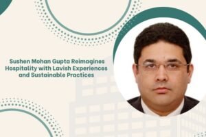 Sushen Mohan Gupta Reimagines Hospitality with Lavish Experiences and Sustainable Practices